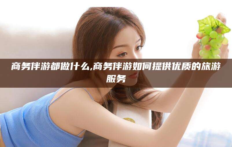 松滋商务伴游都做什么,商务伴游如何提供优质的旅游服务