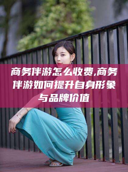 松滋商务伴游怎么收费,商务伴游如何提升自身形象与品牌价值