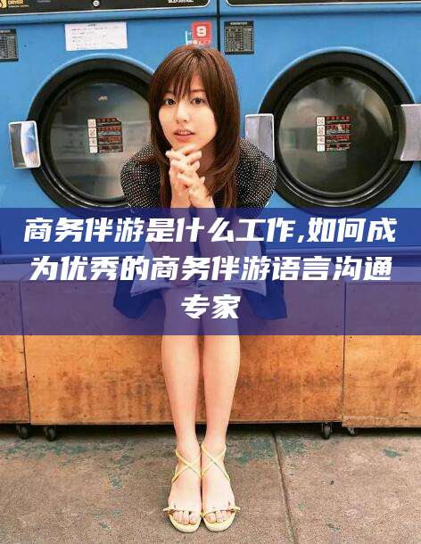 松滋商务伴游是什么工作,如何成为优秀的商务伴游语言沟通专家