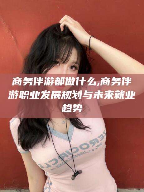 松滋商务伴游都做什么,商务伴游职业发展规划与未来就业趋势