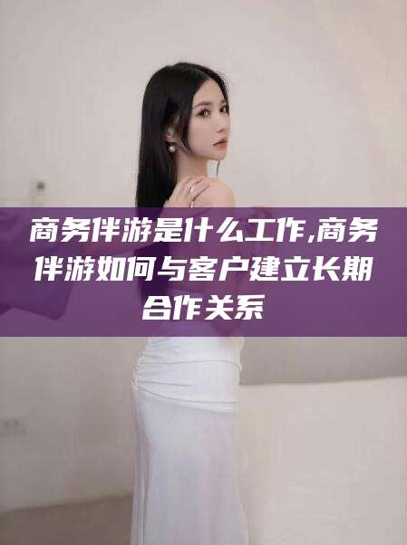 松滋商务伴游是什么工作,商务伴游如何与客户建立长期合作关系