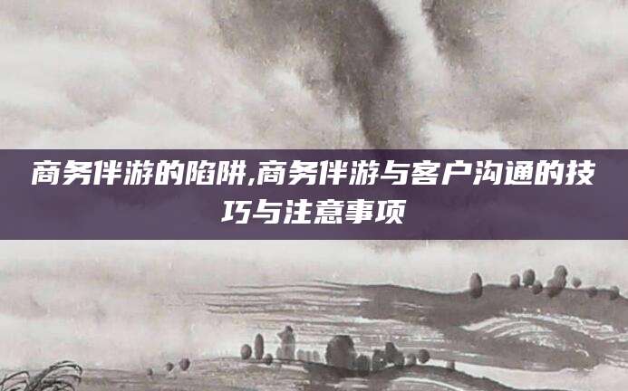 松滋商务伴游的陷阱,商务伴游与客户沟通的技巧与注意事项