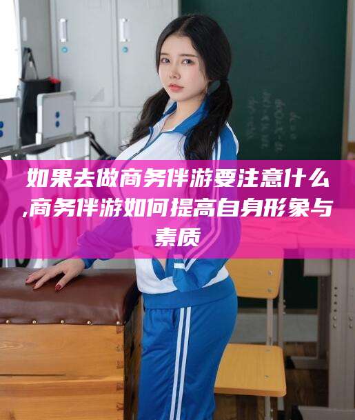 松滋如果去做商务伴游要注意什么,商务伴游如何提高自身形象与素质