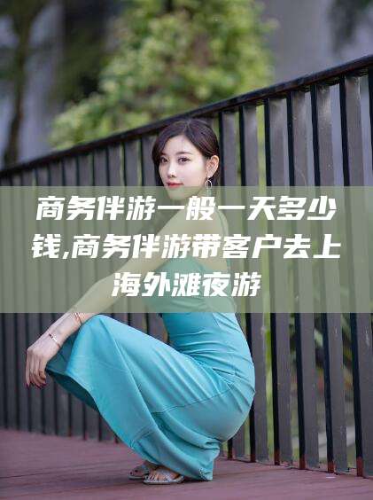松滋商务伴游一般一天多少钱,商务伴游带客户去上海外滩夜游