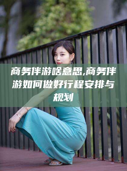 松滋商务伴游啥意思,商务伴游如何做好行程安排与规划