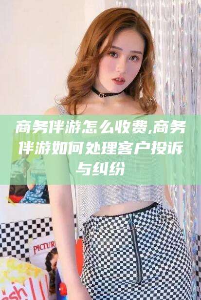 松滋商务伴游怎么收费,商务伴游如何处理客户投诉与纠纷