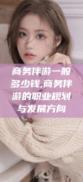 松滋商务伴游一般多少钱,商务伴游的职业规划与发展方向