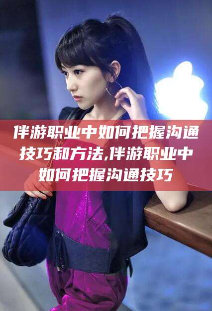 松滋伴游职业中如何把握沟通技巧和方法,伴游职业中如何把握沟通技巧