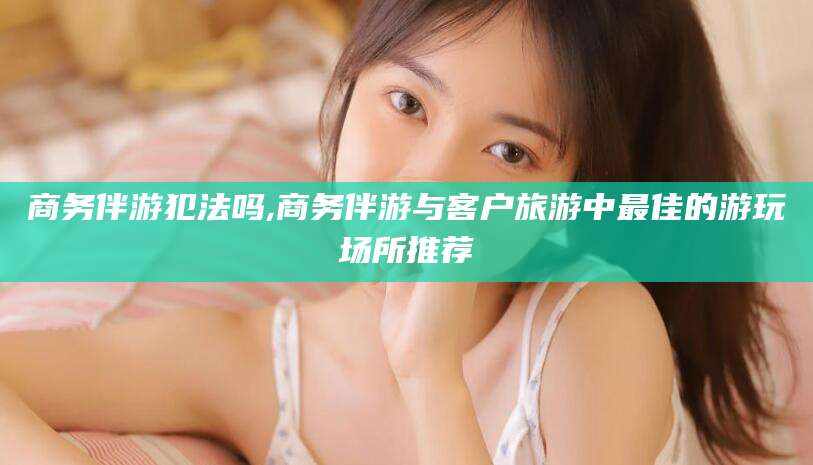 松滋商务伴游犯法吗,商务伴游与客户旅游中最佳的游玩场所推荐