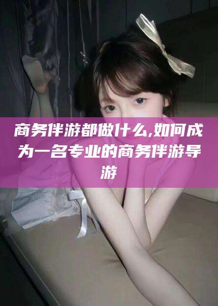 松滋商务伴游都做什么,如何成为一名专业的商务伴游导游