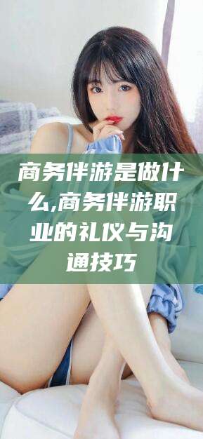 松滋商务伴游是做什么,商务伴游职业的礼仪与沟通技巧