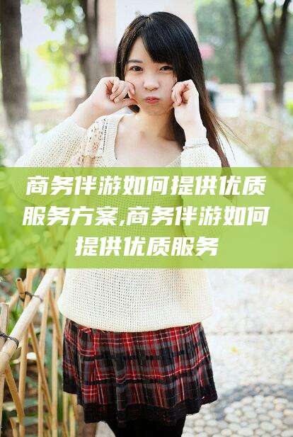 松滋商务伴游如何提供优质服务方案,商务伴游如何提供优质服务