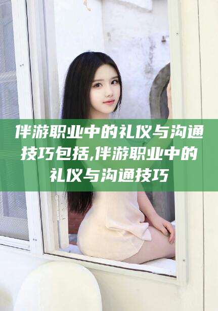 松滋伴游职业中的礼仪与沟通技巧包括,伴游职业中的礼仪与沟通技巧