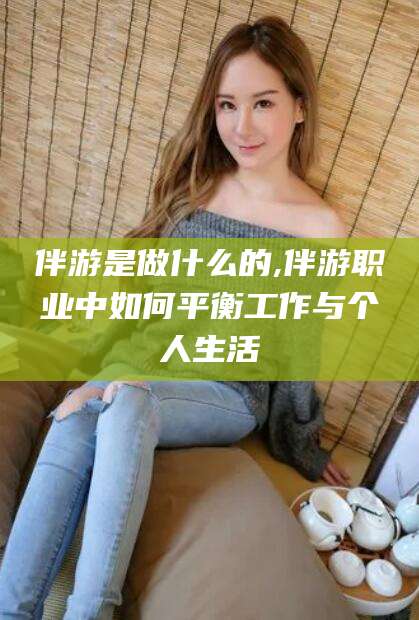 松滋伴游是做什么的,伴游职业中如何平衡工作与个人生活