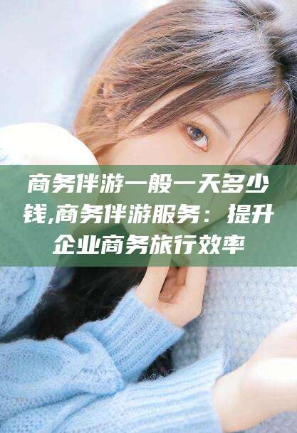 松滋商务伴游一般一天多少钱,商务伴游服务：提升企业商务旅行效率