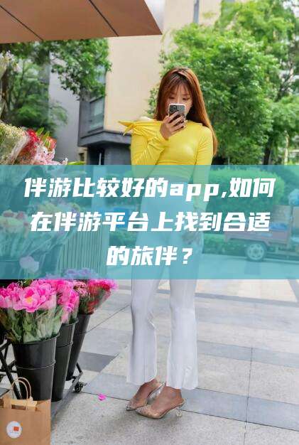 松滋伴游比较好的app,如何在伴游平台上找到合适的旅伴？