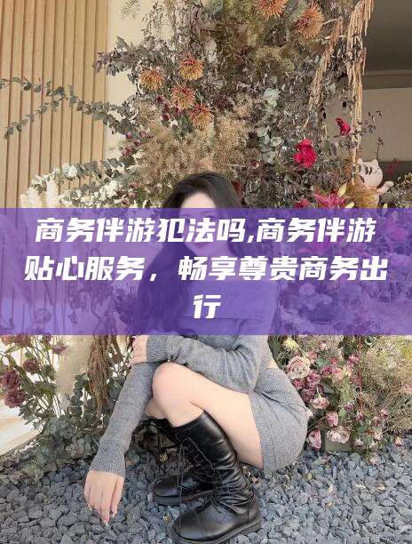 松滋商务伴游犯法吗,商务伴游贴心服务，畅享尊贵商务出行