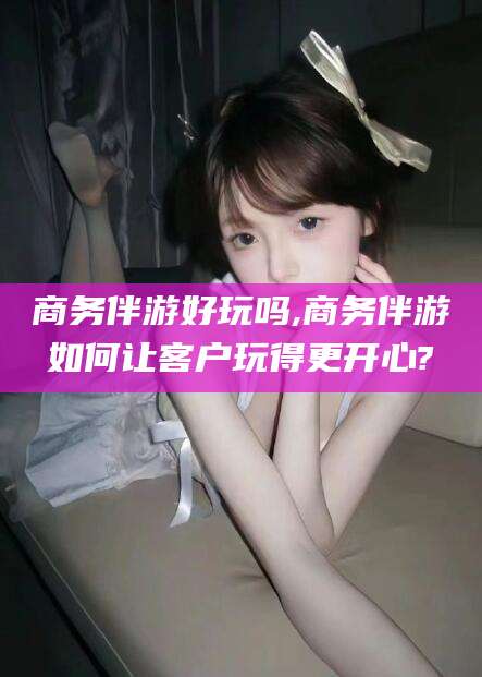松滋商务伴游好玩吗,商务伴游如何让客户玩得更开心?