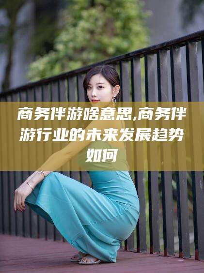 松滋商务伴游啥意思,商务伴游行业的未来发展趋势如何
