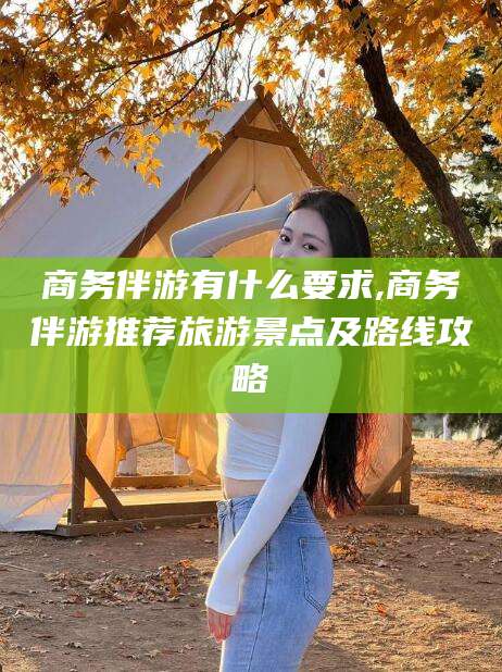 松滋商务伴游有什么要求,商务伴游推荐旅游景点及路线攻略