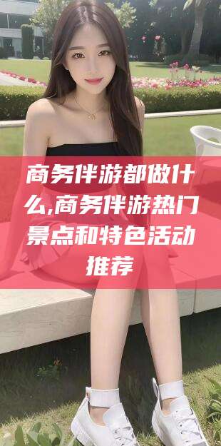 松滋商务伴游都做什么,商务伴游热门景点和特色活动推荐