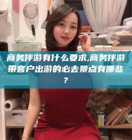 松滋商务伴游有什么要求,商务伴游带客户出游的必去景点有哪些?