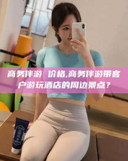 松滋商务伴游 价格,商务伴游带客户游玩酒店的周边景点？