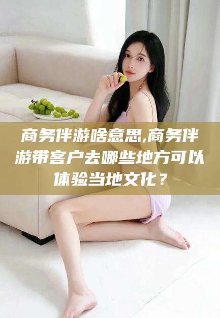 松滋商务伴游啥意思,商务伴游带客户去哪些地方可以体验当地文化？