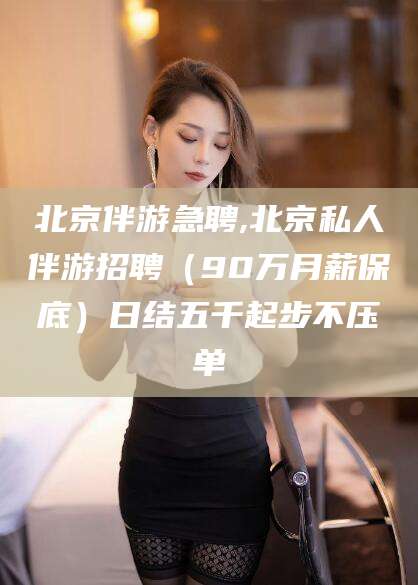 松滋北京伴游急聘,北京私人伴游招聘（90万月薪保底）日结五千起步不压单