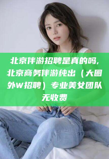 松滋北京伴游招聘是真的吗,北京商务伴游纯出（大圈外W招聘）专业美女团队无收费