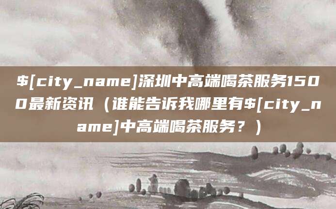 松滋深圳中高端喝茶服务1500最新资讯(谁能告诉我哪里有松滋中高端喝茶服务?)