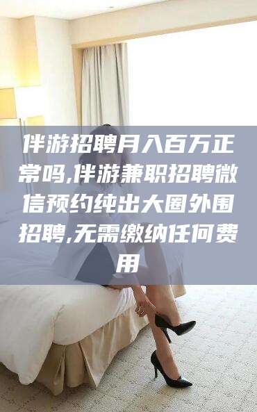 松滋伴游招聘月入百万正常吗,伴游兼职招聘微信预约纯出大圈外围招聘,无需缴纳任何费用
