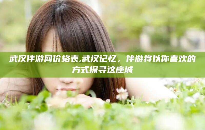 松滋武汉伴游网价格表,武汉记忆，伴游将以你喜欢的方式探寻这座城