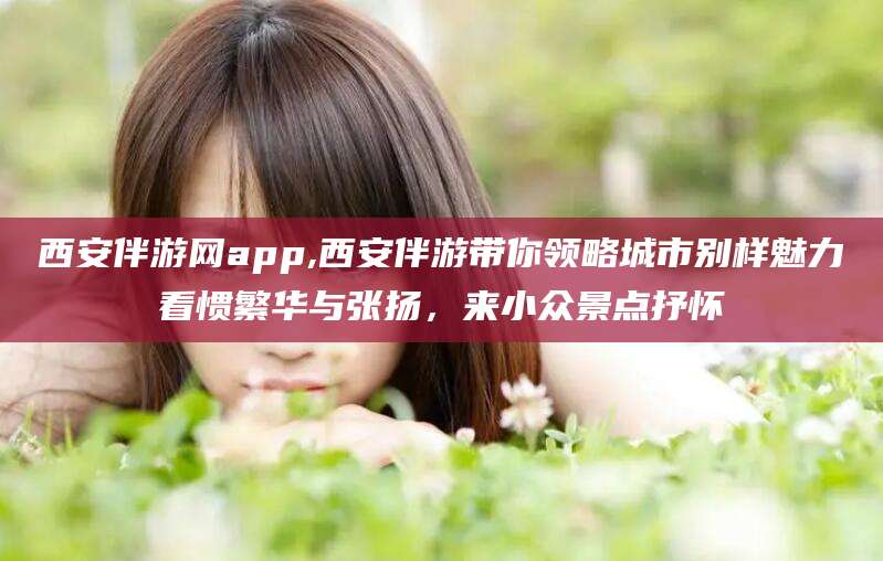 松滋西安伴游网app,西安伴游带你领略城市别样魅力看惯繁华与张扬，来小众景点抒怀
