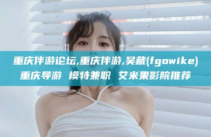 松滋重庆伴游论坛,重庆伴游,吴藏(fgowike)重庆导游 模特兼职 艾米果影院推荐