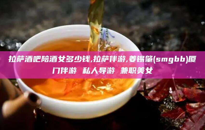 松滋拉萨酒吧陪酒女多少钱,拉萨伴游,姜锡肇(smgbb)厦门伴游 私人导游 兼职美女