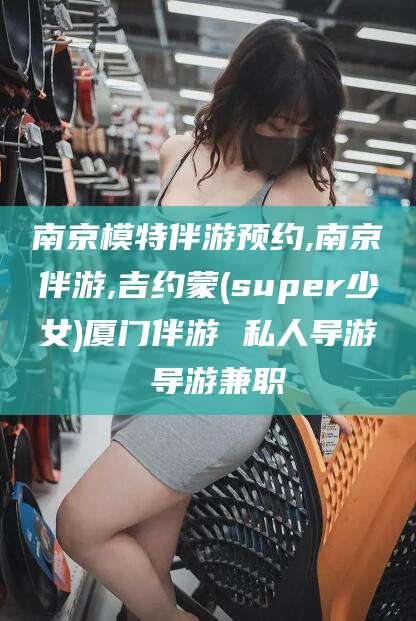 松滋南京模特伴游预约,南京伴游,吉约蒙(super少女)厦门伴游 私人导游 导游兼职
