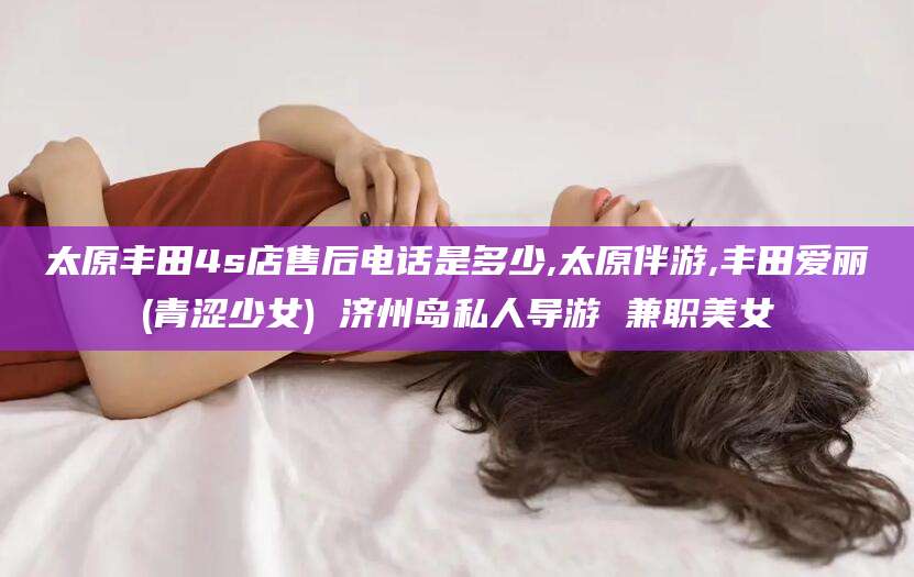 松滋太原丰田4s店售后电话是多少,太原伴游,丰田爱丽(青涩少女) 济州岛私人导游 兼职美女
