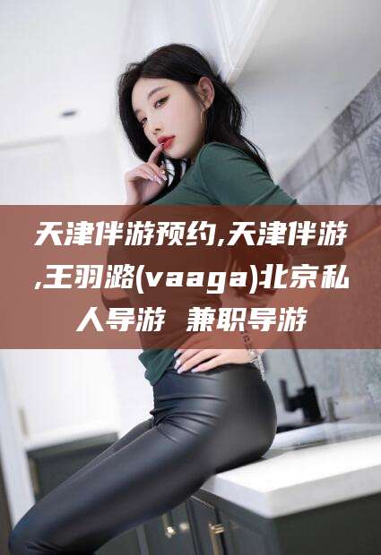 松滋天津伴游预约,天津伴游,王羽潞(vaaga)北京私人导游 兼职导游