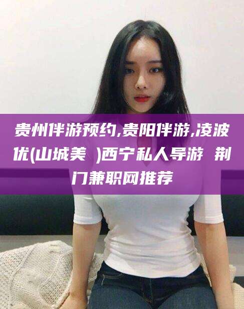 松滋贵州伴游预约,贵阳伴游,凌波优(山城美姫)西宁私人导游 荆门兼职网推荐