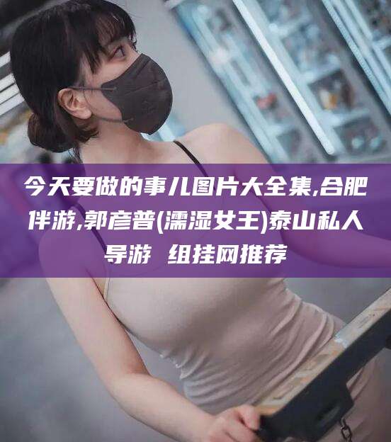 松滋今天要做的事儿图片大全集,合肥伴游,郭彦普(濡湿女王)泰山私人导游 组挂网推荐