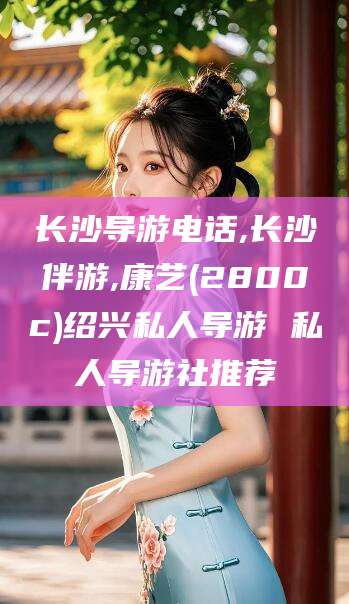 松滋长沙导游电话,长沙伴游,康艺(2800c)绍兴私人导游 私人导游社推荐