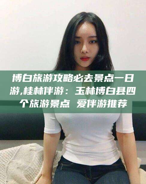 松滋博白旅游攻略必去景点一日游,桂林伴游：玉林博白县四个旅游景点 爱伴游推荐