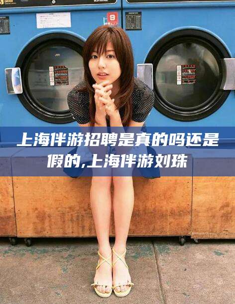 松滋上海伴游招聘是真的吗还是假的,上海伴游刘珠