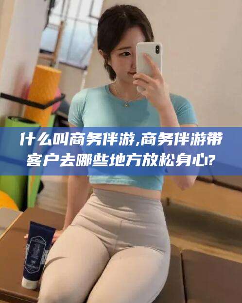 松滋什么叫商务伴游,商务伴游带客户去哪些地方放松身心?