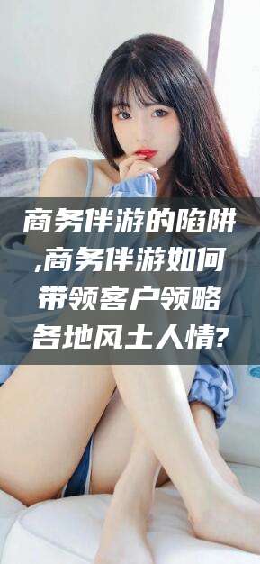 松滋商务伴游的陷阱,商务伴游如何带领客户领略各地风土人情?