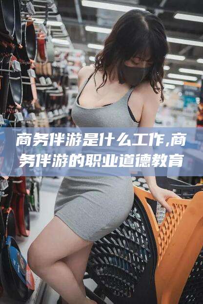 松滋商务伴游是什么工作,商务伴游的职业道德教育