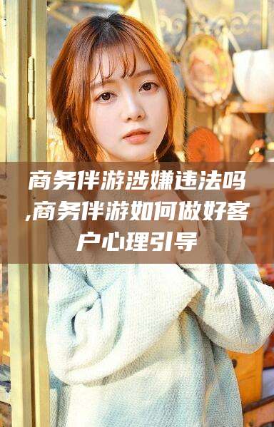 松滋商务伴游涉嫌违法吗,商务伴游如何做好客户心理引导
