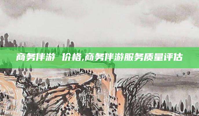 松滋商务伴游 价格,商务伴游服务质量评估