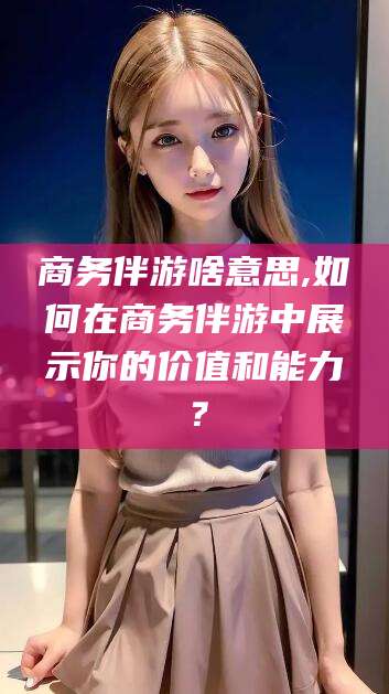 松滋商务伴游啥意思,如何在商务伴游中展示你的价值和能力？